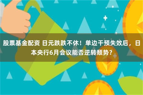 股票基金配资 日元跌跌不休！单边干预失效后，日本央行6月会议能否逆转颓势？