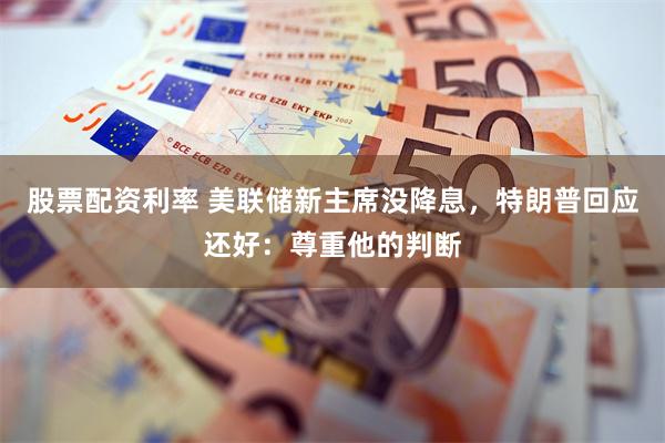 股票配资利率 美联储新主席没降息，特朗普回应还好：尊重他的判断