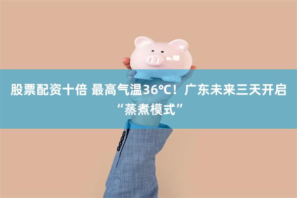 股票配资十倍 最高气温36℃！广东未来三天开启“蒸煮模式”