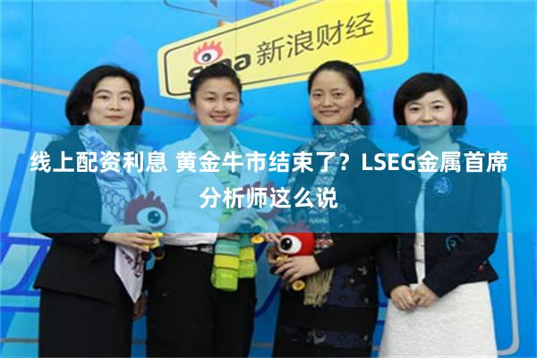 线上配资利息 黄金牛市结束了？LSEG金属首席分析师这么说