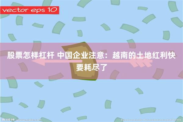 股票怎样杠杆 中国企业注意：越南的土地红利快要耗尽了