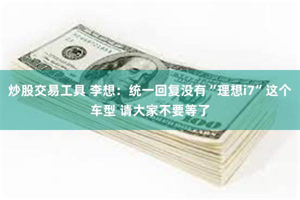 炒股交易工具 李想：统一回复没有“理想i7”这个车型 请大家不要等了