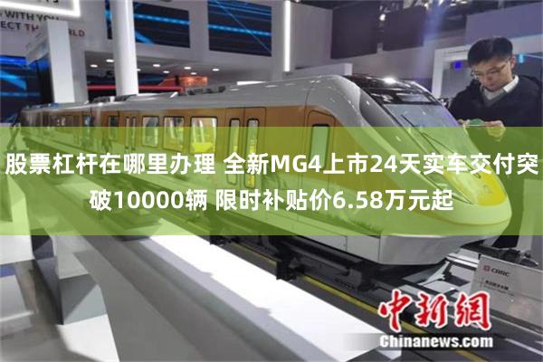 股票杠杆在哪里办理 全新MG4上市24天实车交付突破10000辆 限时补贴价6.58万元起