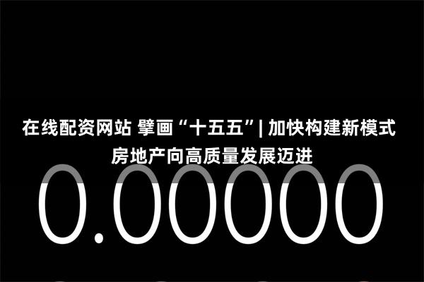 在线配资网站 擘画“十五五”| 加快构建新模式 房地产向高质量发展迈进