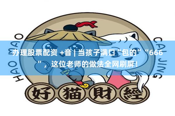 办理股票配资 +音 | 当孩子满口“包的”“666”，这位老师的做法全网刷屏！