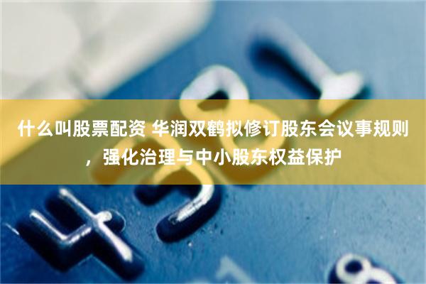 什么叫股票配资 华润双鹤拟修订股东会议事规则，强化治理与中小股东权益保护
