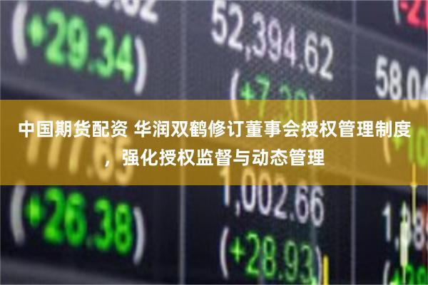 中国期货配资 华润双鹤修订董事会授权管理制度，强化授权监督与动态管理