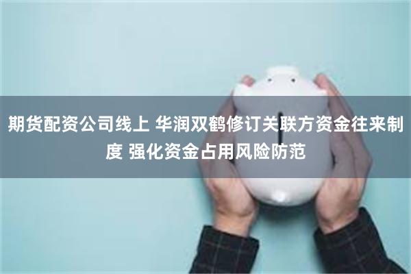 期货配资公司线上 华润双鹤修订关联方资金往来制度 强化资金占用风险防范