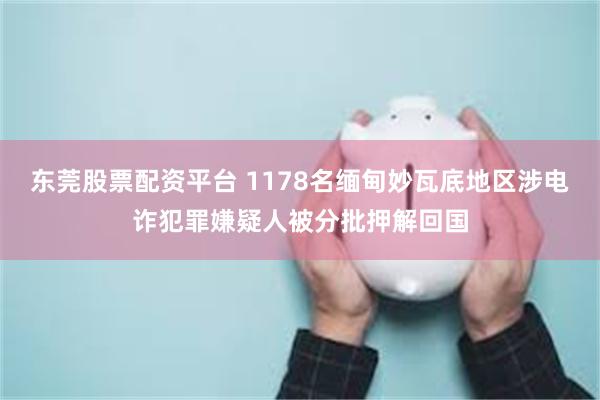 东莞股票配资平台 1178名缅甸妙瓦底地区涉电诈犯罪嫌疑人被分批押解回国