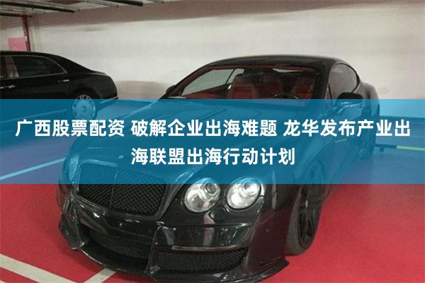 广西股票配资 破解企业出海难题 龙华发布产业出海联盟出海行动计划