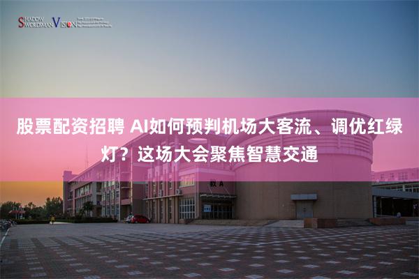 股票配资招聘 AI如何预判机场大客流、调优红绿灯？这场大会聚焦智慧交通