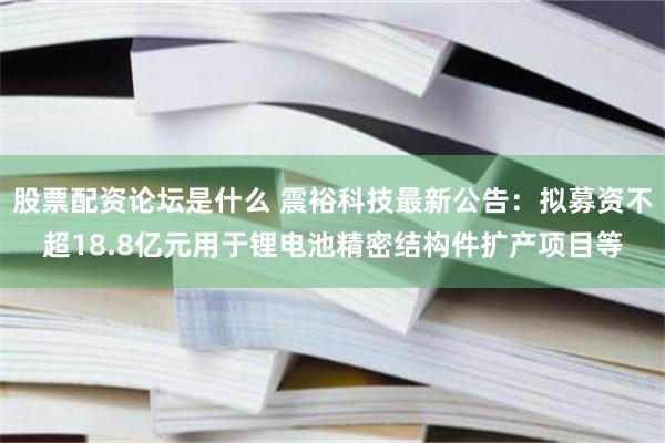 股票配资论坛是什么 震裕科技最新公告：拟募资不超18.8亿元用于锂电池精密结构件扩产项目等