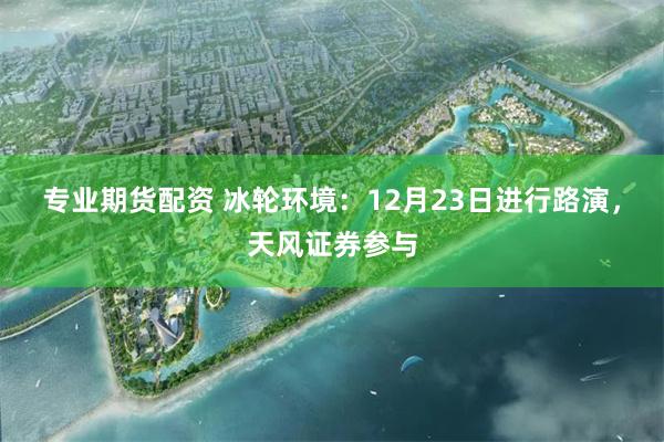 专业期货配资 冰轮环境：12月23日进行路演，天风证券参与