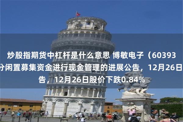 炒股指期货中杠杆是什么意思 博敏电子(603936)披露使用部分闲置募集资金进行现金管理的进展公告,12月26日股价下跌0.84%