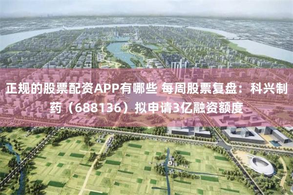 正规的股票配资APP有哪些 每周股票复盘:科兴制药(688136)拟申请3亿融资额度