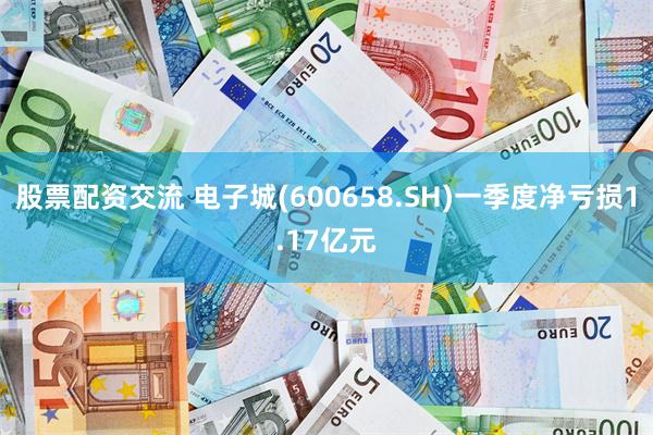 股票配资交流 电子城(600658.SH)一季度净亏损1.17亿元