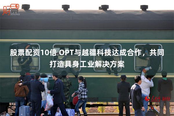 股票配资10倍 OPT与越疆科技达成合作，共同打造具身工业解决方案