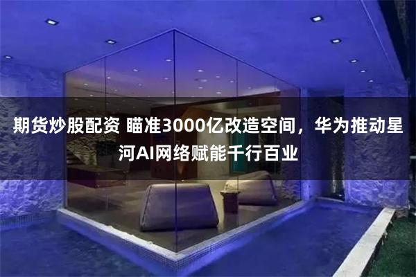 期货炒股配资 瞄准3000亿改造空间,华为推动星河AI网络赋能千行百业