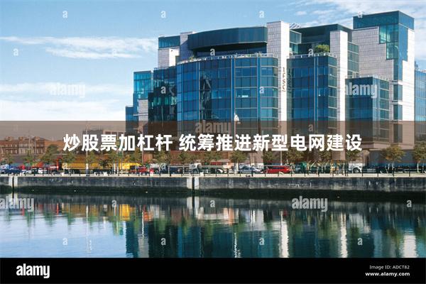 炒股票加杠杆 统筹推进新型电网建设