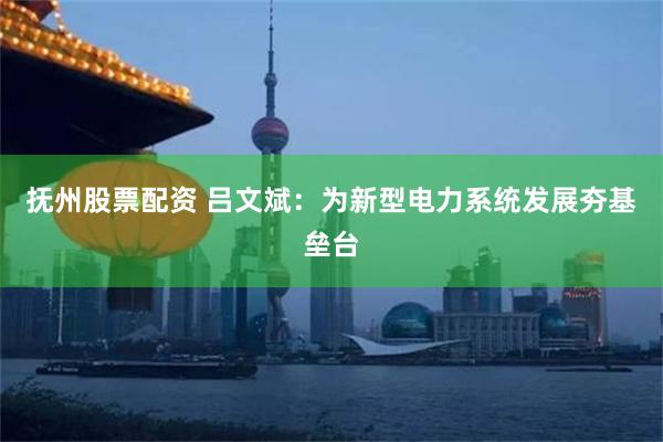 抚州股票配资 吕文斌：为新型电力系统发展夯基垒台