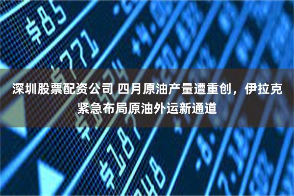深圳股票配资公司 四月原油产量遭重创，伊拉克紧急布局原油外运新通道
