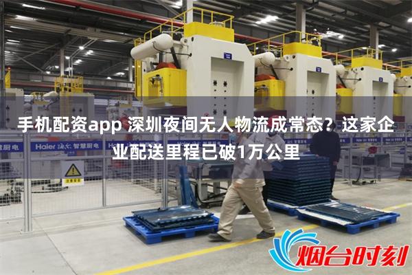手机配资app 深圳夜间无人物流成常态？这家企业配送里程已破1万公里