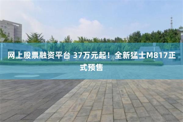 网上股票融资平台 37万元起！全新猛士M817正式预售