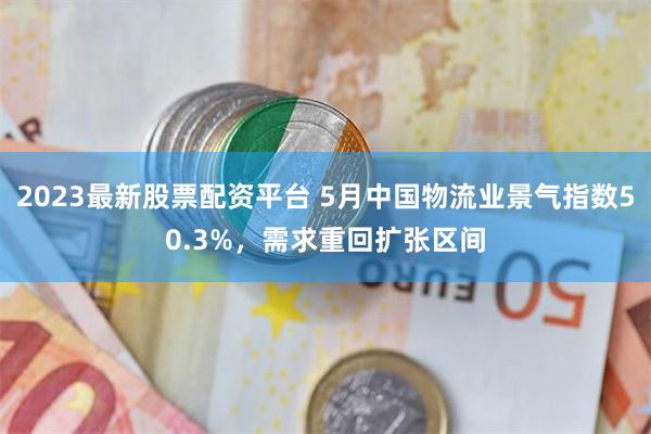 2023最新股票配资平台 5月中国物流业景气指数50.3%，需求重回扩张区间