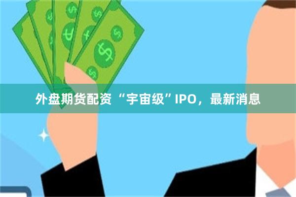 外盘期货配资 “宇宙级”IPO，最新消息