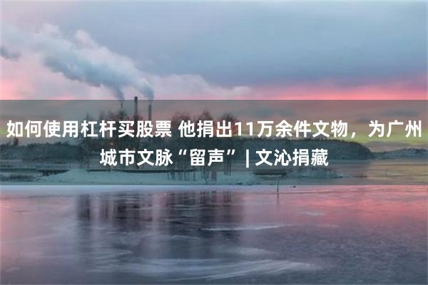 如何使用杠杆买股票 他捐出11万余件文物，为广州城市文脉“留声” | 文沁捐藏