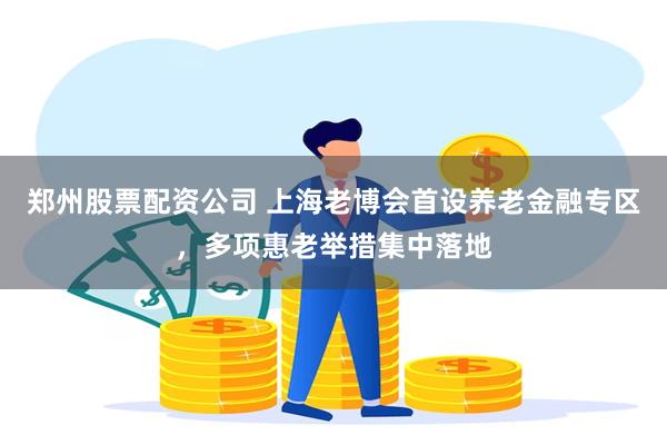 郑州股票配资公司 上海老博会首设养老金融专区,多项惠老举措集中落地