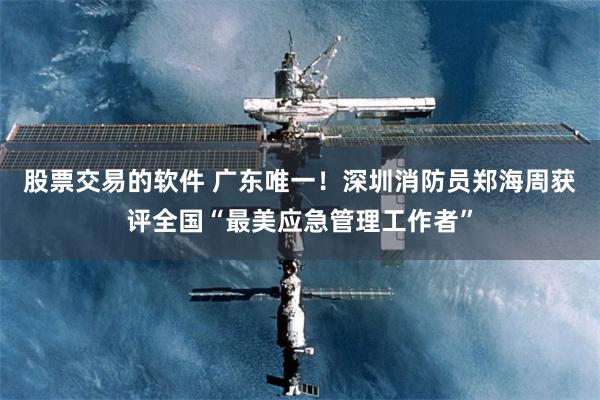 股票交易的软件 广东唯一！深圳消防员郑海周获评全国“最美应急管理工作者”