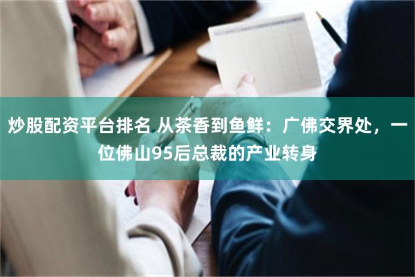 炒股配资平台排名 从茶香到鱼鲜:广佛交界处,一位佛山95后总裁的产业转身