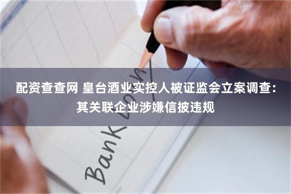 配资查查网 皇台酒业实控人被证监会立案调查:其关联企业涉嫌信披违规