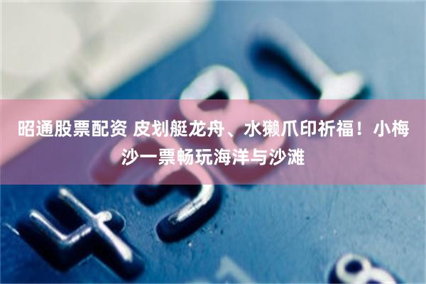 昭通股票配资 皮划艇龙舟、水獭爪印祈福！小梅沙一票畅玩海洋与沙滩