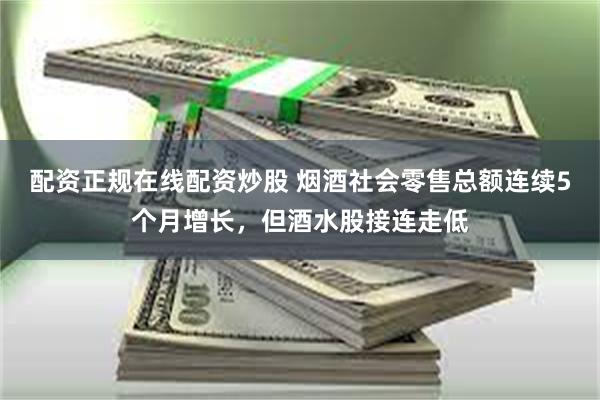 配资正规在线配资炒股 烟酒社会零售总额连续5个月增长，但酒水股接连走低
