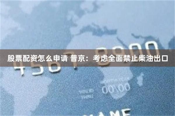 股票配资怎么申请 普京:考虑全面禁止柴油出口