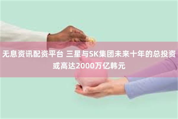 无息资讯配资平台 三星与SK集团未来十年的总投资或高达2000万亿韩元