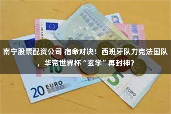 南宁股票配资公司 宿命对决！西班牙队力克法国队，华帝世界杯“玄学”再封神？