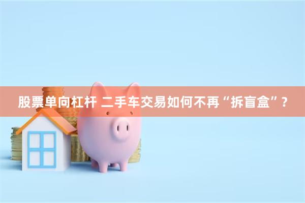 股票单向杠杆 二手车交易如何不再“拆盲盒”?
