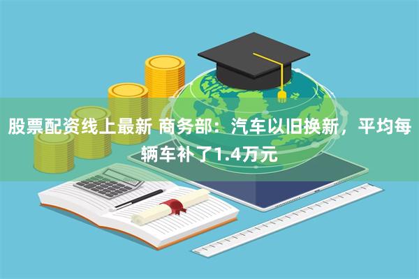 股票配资线上最新 商务部：汽车以旧换新，平均每辆车补了1.4万元