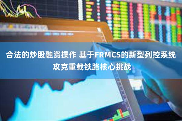 合法的炒股融资操作 基于FRMCS的新型列控系统 攻克重载铁路核心挑战