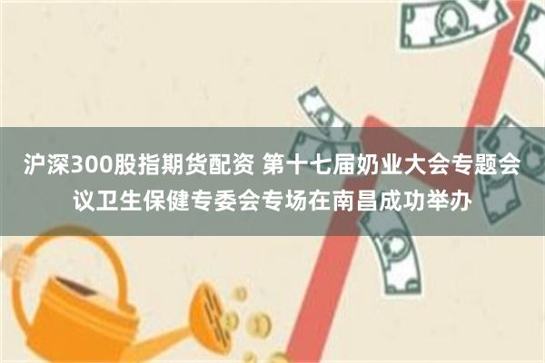 沪深300股指期货配资 第十七届奶业大会专题会议卫生保健专委会专场在南昌成功举办
