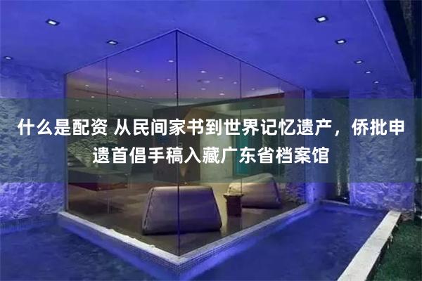 什么是配资 从民间家书到世界记忆遗产，侨批申遗首倡手稿入藏广东省档案馆