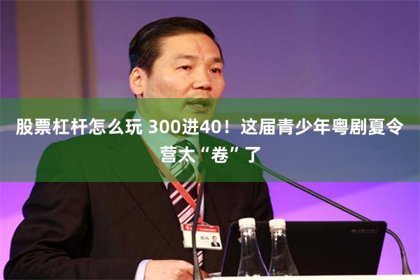 股票杠杆怎么玩 300进40！这届青少年粤剧夏令营太“卷”了