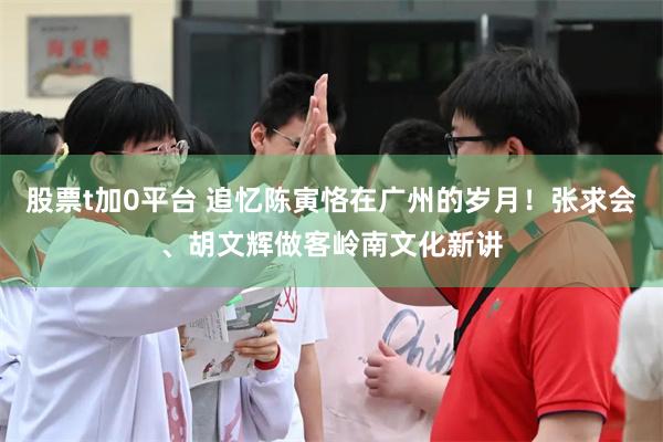 股票t加0平台 追忆陈寅恪在广州的岁月!张求会、胡文辉做客岭南文化新讲