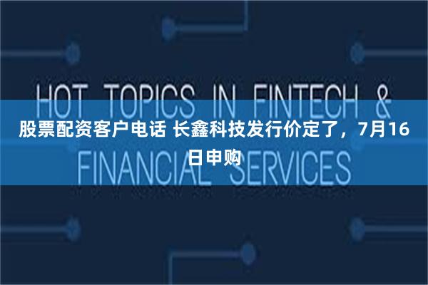 股票配资客户电话 长鑫科技发行价定了，7月16日申购