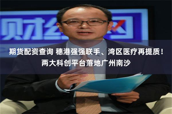 期货配资查询 穗港强强联手、湾区医疗再提质!两大科创平台落地广州南沙