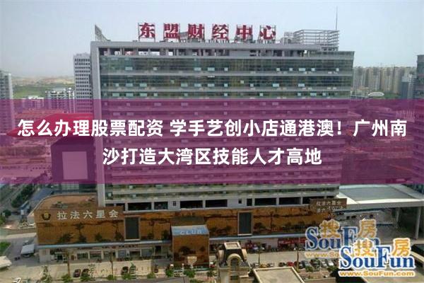 怎么办理股票配资 学手艺创小店通港澳！广州南沙打造大湾区技能人才高地
