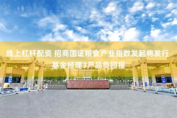 线上杠杆配资 招商国证粮食产业指数发起将发行 基金经理3产品负回报